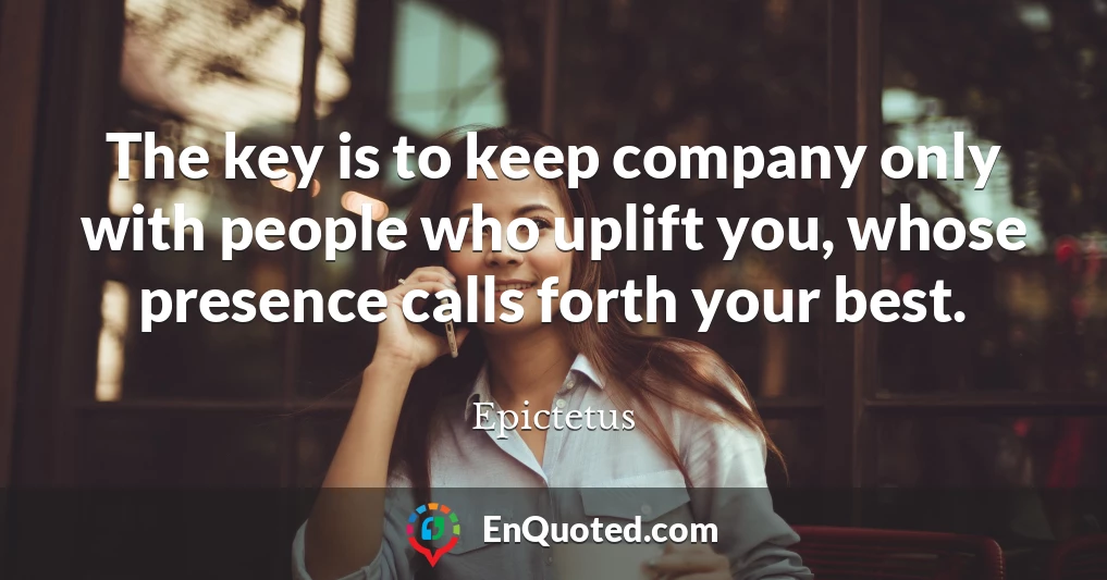 The key is to keep company only with people who uplift you, whose presence calls forth your best.
