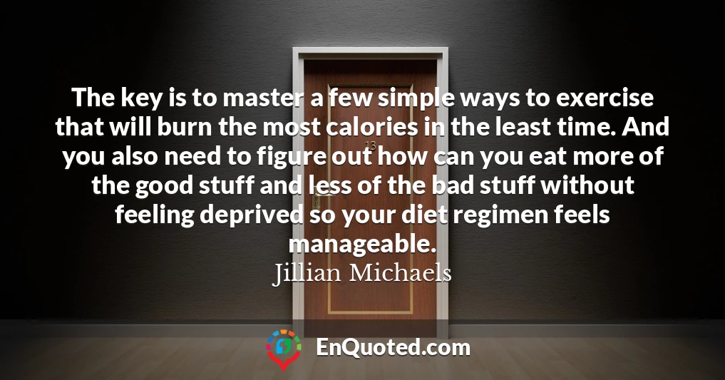 The key is to master a few simple ways to exercise that will burn the most calories in the least time. And you also need to figure out how can you eat more of the good stuff and less of the bad stuff without feeling deprived so your diet regimen feels manageable.