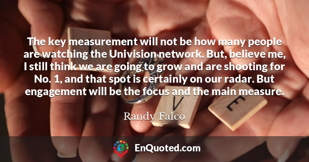 The key measurement will not be how many people are watching the Univision network. But, believe me, I still think we are going to grow and are shooting for No. 1, and that spot is certainly on our radar. But engagement will be the focus and the main measure.