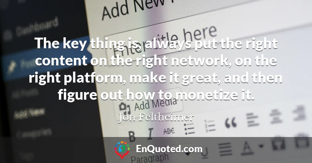 The key thing is, always put the right content on the right network, on the right platform, make it great, and then figure out how to monetize it.