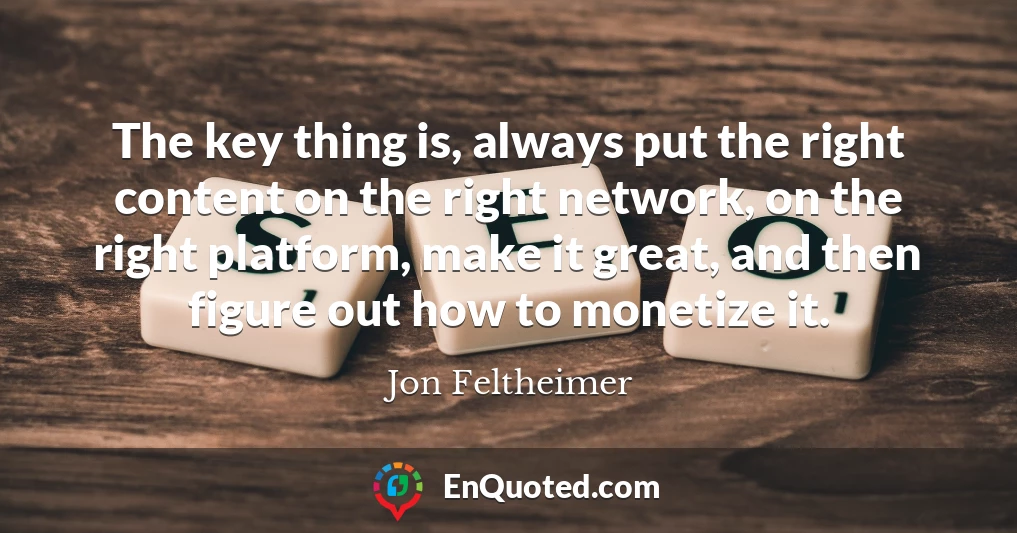 The key thing is, always put the right content on the right network, on the right platform, make it great, and then figure out how to monetize it.