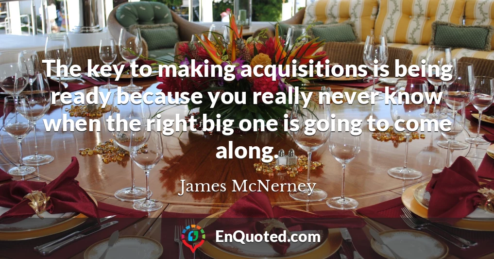 The key to making acquisitions is being ready because you really never know when the right big one is going to come along.