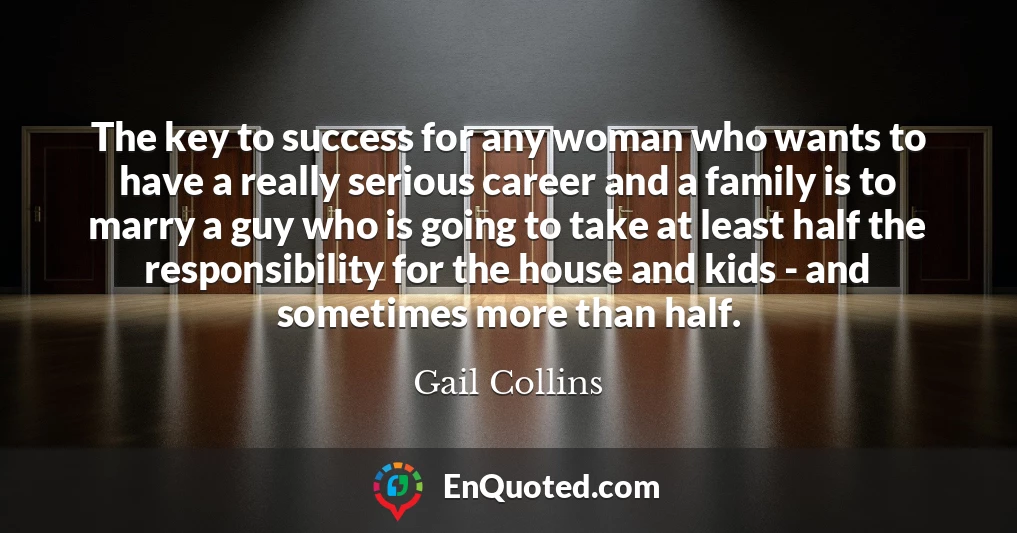 The key to success for any woman who wants to have a really serious career and a family is to marry a guy who is going to take at least half the responsibility for the house and kids - and sometimes more than half.