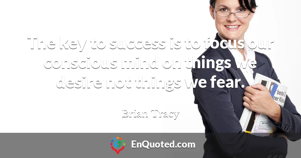 The key to success is to focus our conscious mind on things we desire not things we fear.