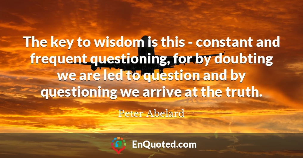 The key to wisdom is this - constant and frequent questioning, for by doubting we are led to question and by questioning we arrive at the truth.