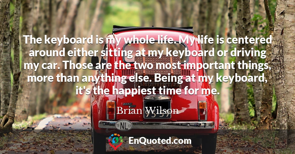 The keyboard is my whole life. My life is centered around either sitting at my keyboard or driving my car. Those are the two most important things, more than anything else. Being at my keyboard, it's the happiest time for me.