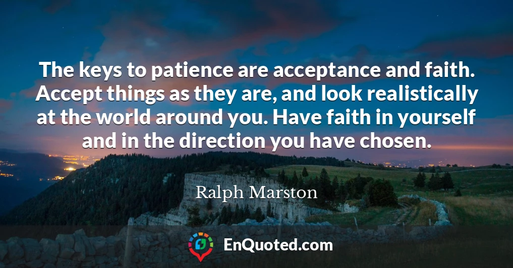 The keys to patience are acceptance and faith. Accept things as they are, and look realistically at the world around you. Have faith in yourself and in the direction you have chosen.
