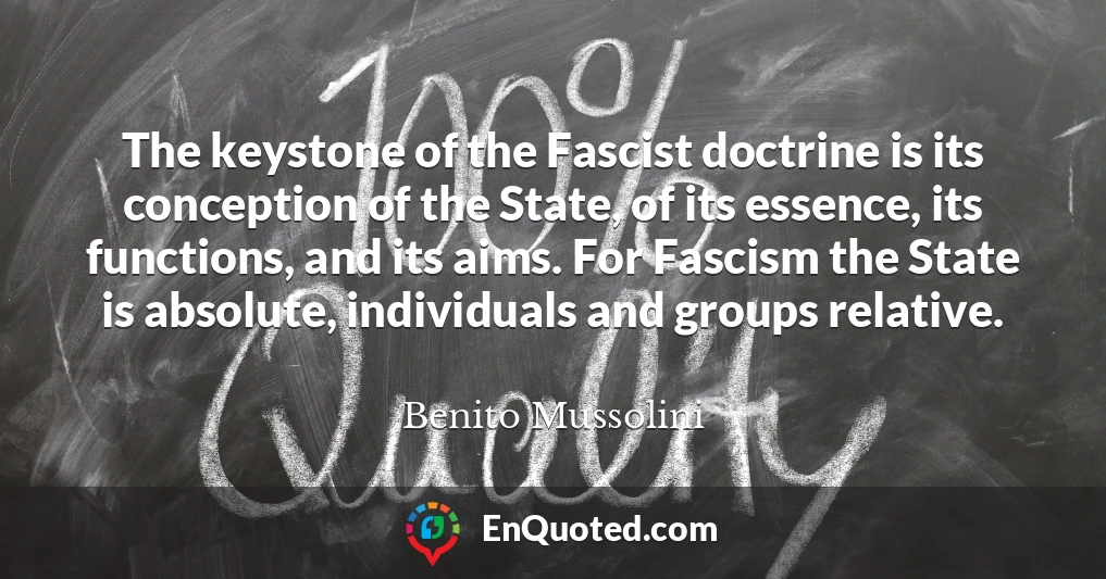 The keystone of the Fascist doctrine is its conception of the State, of its essence, its functions, and its aims. For Fascism the State is absolute, individuals and groups relative.