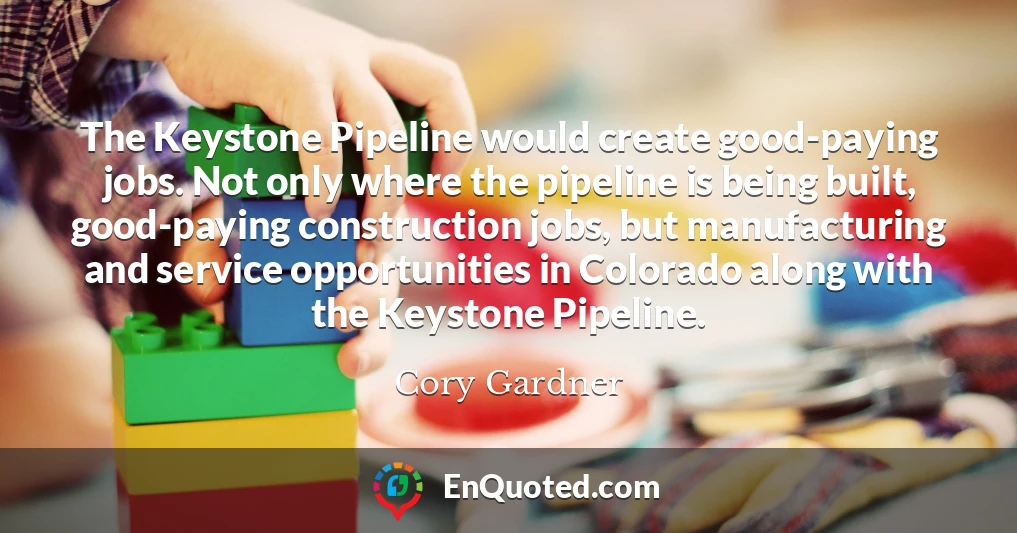 The Keystone Pipeline would create good-paying jobs. Not only where the pipeline is being built, good-paying construction jobs, but manufacturing and service opportunities in Colorado along with the Keystone Pipeline.