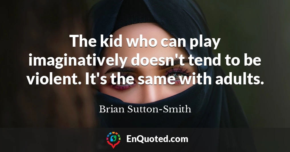 The kid who can play imaginatively doesn't tend to be violent. It's the same with adults.