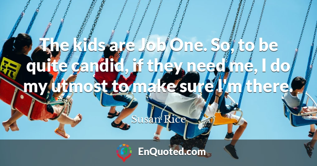The kids are Job One. So, to be quite candid, if they need me, I do my utmost to make sure I'm there.