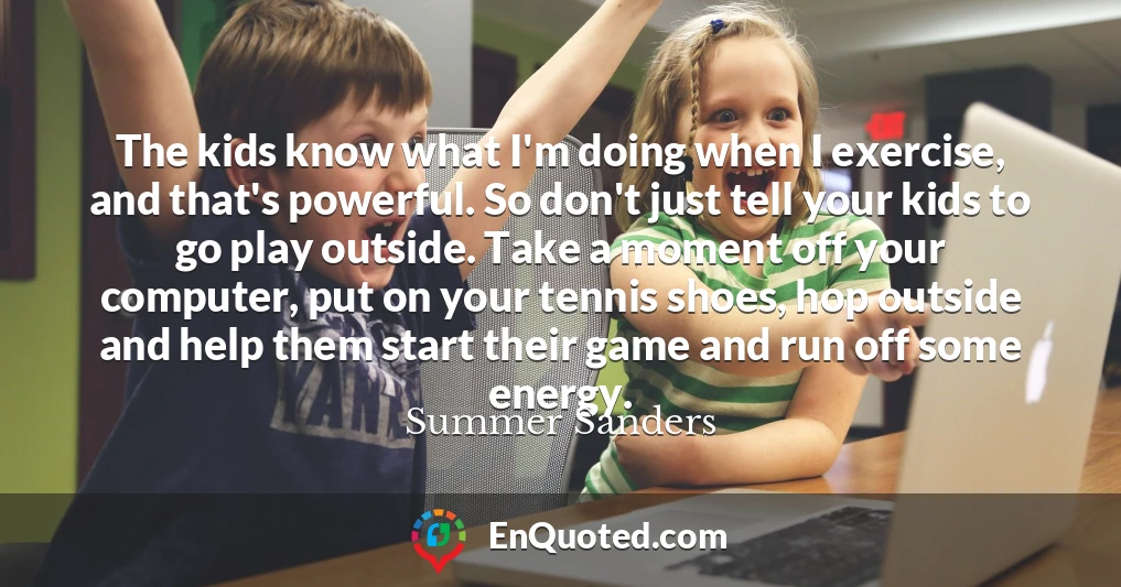 The kids know what I'm doing when I exercise, and that's powerful. So don't just tell your kids to go play outside. Take a moment off your computer, put on your tennis shoes, hop outside and help them start their game and run off some energy.
