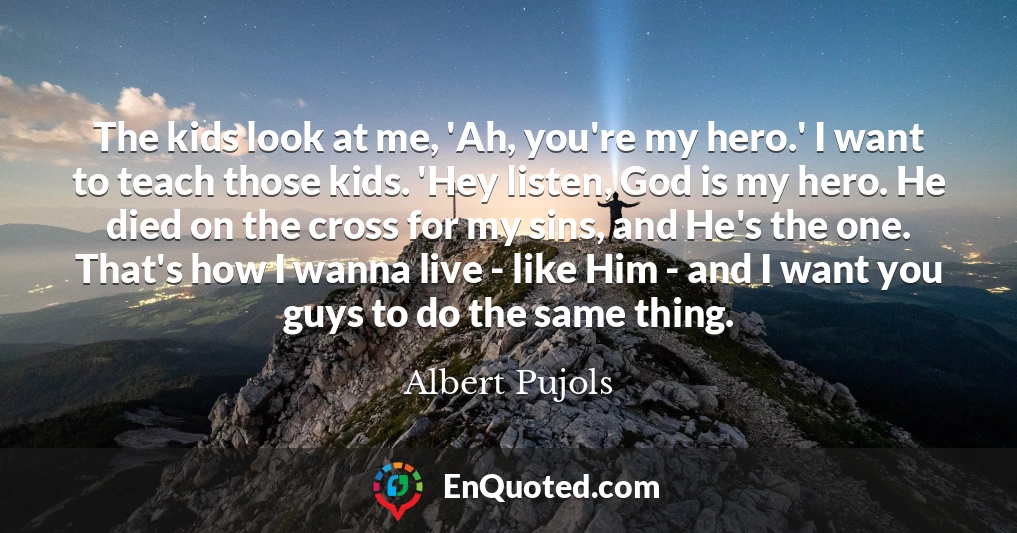The kids look at me, 'Ah, you're my hero.' I want to teach those kids. 'Hey listen, God is my hero. He died on the cross for my sins, and He's the one. That's how I wanna live - like Him - and I want you guys to do the same thing.
