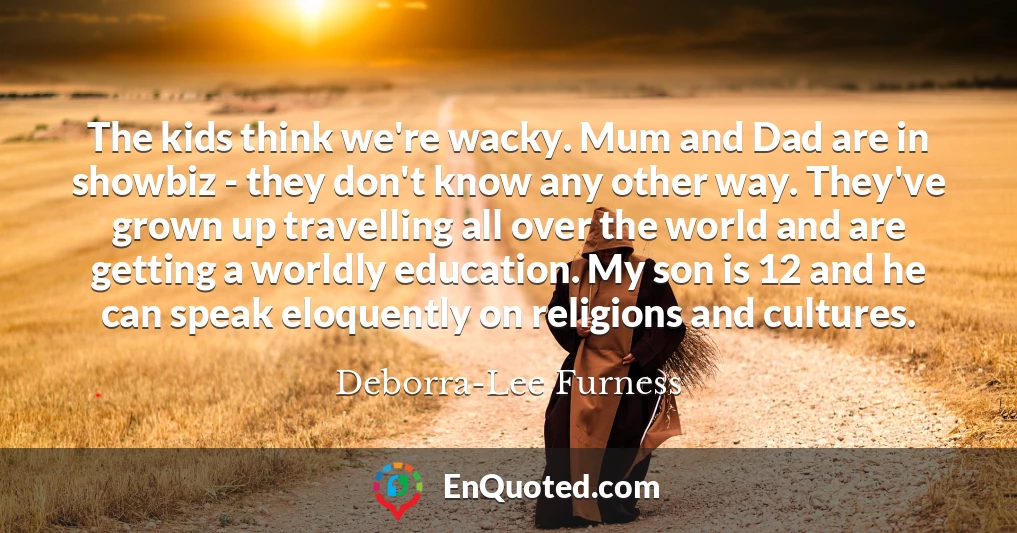 The kids think we're wacky. Mum and Dad are in showbiz - they don't know any other way. They've grown up travelling all over the world and are getting a worldly education. My son is 12 and he can speak eloquently on religions and cultures.