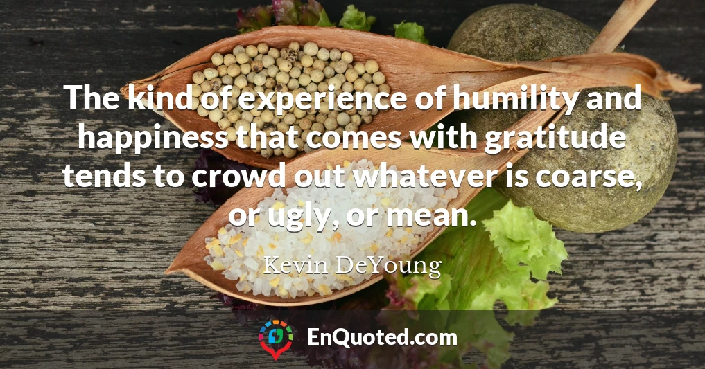 The kind of experience of humility and happiness that comes with gratitude tends to crowd out whatever is coarse, or ugly, or mean.