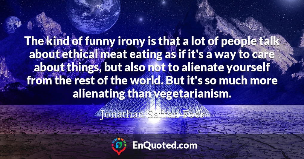 The kind of funny irony is that a lot of people talk about ethical meat eating as if it's a way to care about things, but also not to alienate yourself from the rest of the world. But it's so much more alienating than vegetarianism.