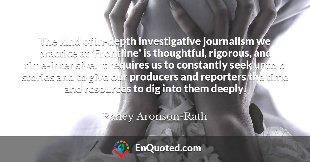 The kind of in-depth investigative journalism we practice at 'Frontline' is thoughtful, rigorous, and time-intensive. It requires us to constantly seek untold stories and to give our producers and reporters the time and resources to dig into them deeply.