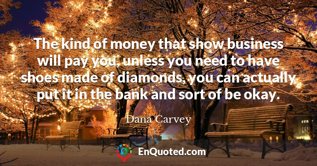 The kind of money that show business will pay you, unless you need to have shoes made of diamonds, you can actually put it in the bank and sort of be okay.