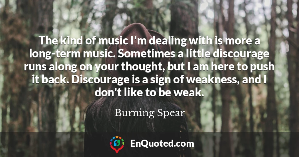 The kind of music I'm dealing with is more a long-term music. Sometimes a little discourage runs along on your thought, but I am here to push it back. Discourage is a sign of weakness, and I don't like to be weak.