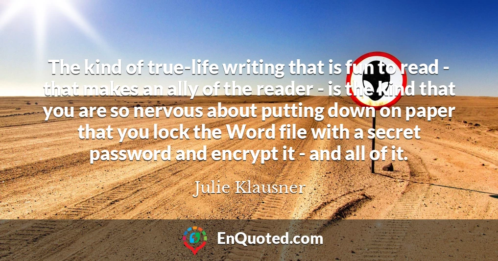 The kind of true-life writing that is fun to read - that makes an ally of the reader - is the kind that you are so nervous about putting down on paper that you lock the Word file with a secret password and encrypt it - and all of it.