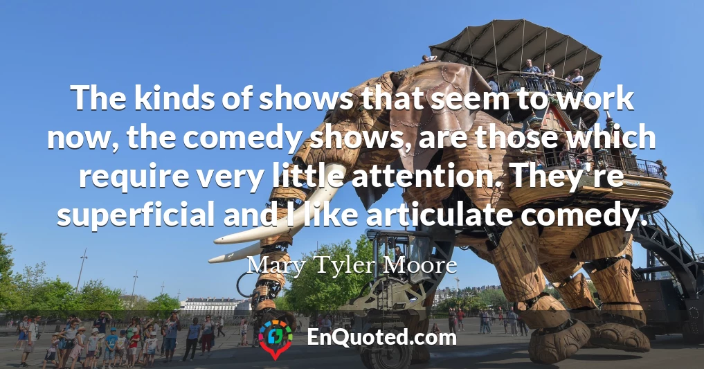 The kinds of shows that seem to work now, the comedy shows, are those which require very little attention. They're superficial and I like articulate comedy.