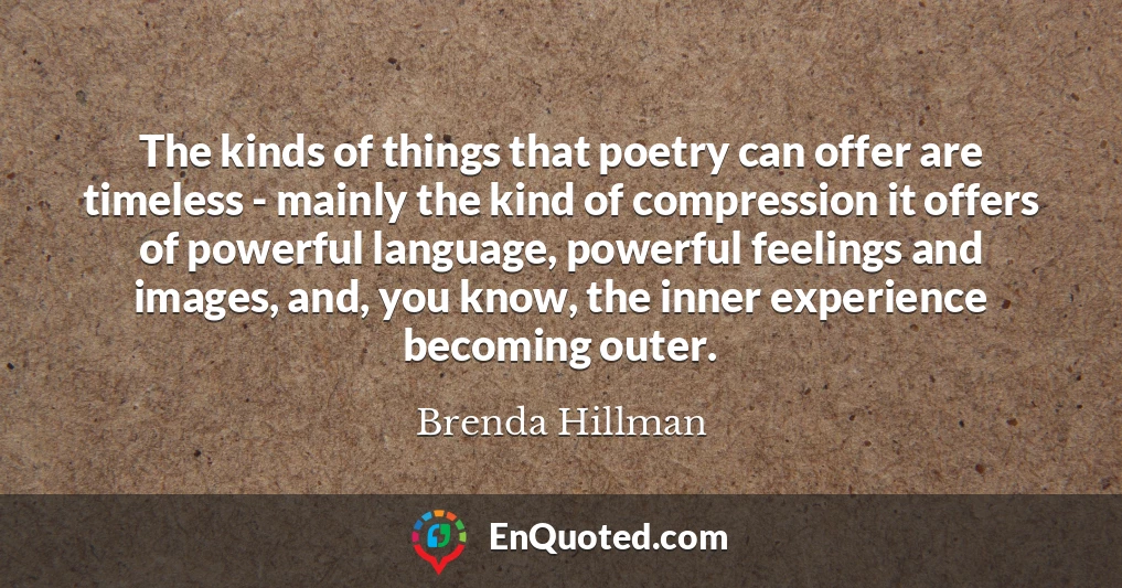 The kinds of things that poetry can offer are timeless - mainly the kind of compression it offers of powerful language, powerful feelings and images, and, you know, the inner experience becoming outer.