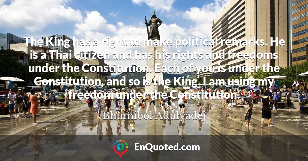 The King has a right to make political remarks. He is a Thai citizen and has his rights and freedoms under the Constitution. Each of you is under the Constitution, and so is the King. I am using my freedom under the Constitution.