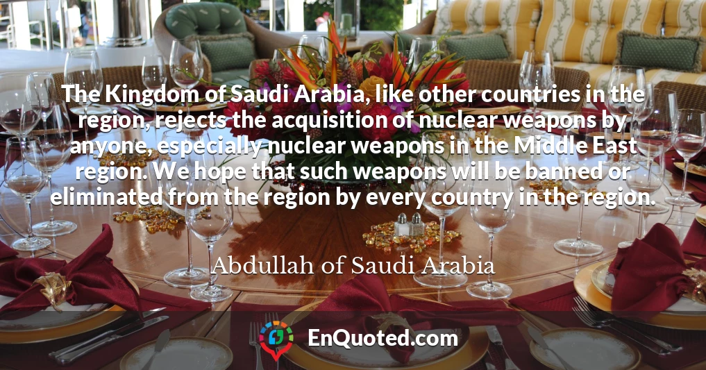 The Kingdom of Saudi Arabia, like other countries in the region, rejects the acquisition of nuclear weapons by anyone, especially nuclear weapons in the Middle East region. We hope that such weapons will be banned or eliminated from the region by every country in the region.