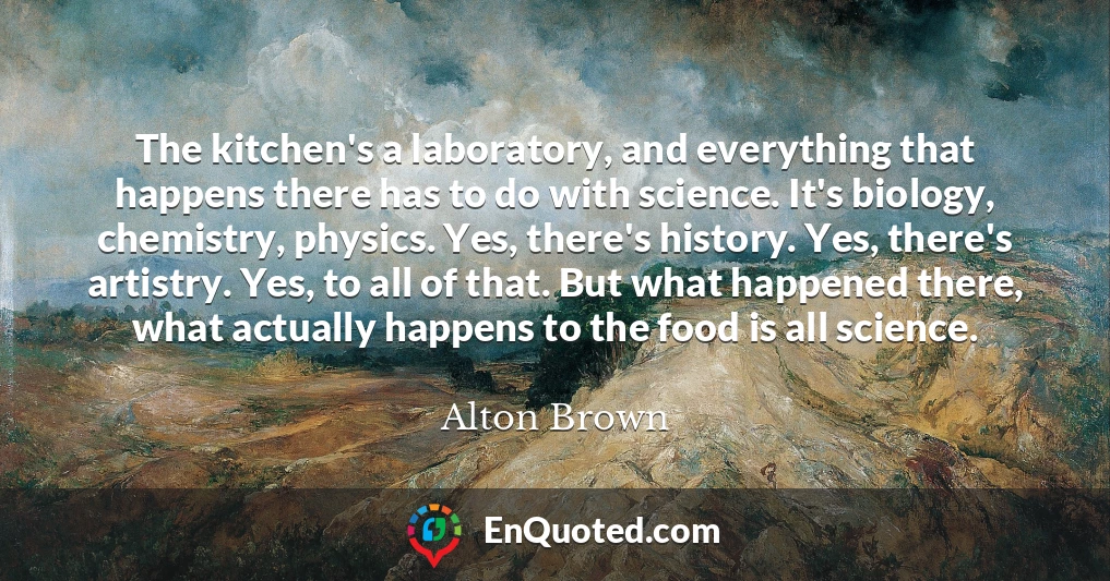 The kitchen's a laboratory, and everything that happens there has to do with science. It's biology, chemistry, physics. Yes, there's history. Yes, there's artistry. Yes, to all of that. But what happened there, what actually happens to the food is all science.