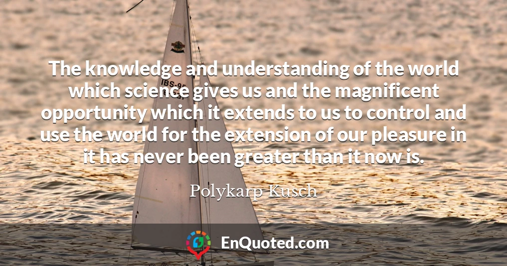The knowledge and understanding of the world which science gives us and the magnificent opportunity which it extends to us to control and use the world for the extension of our pleasure in it has never been greater than it now is.