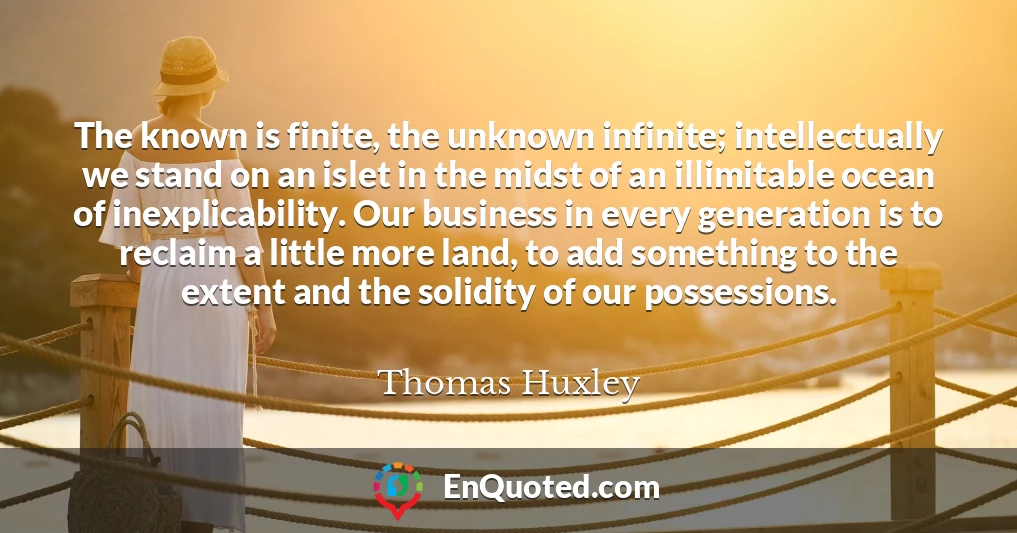 The known is finite, the unknown infinite; intellectually we stand on an islet in the midst of an illimitable ocean of inexplicability. Our business in every generation is to reclaim a little more land, to add something to the extent and the solidity of our possessions.