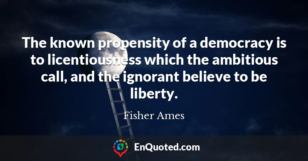 The known propensity of a democracy is to licentiousness which the ambitious call, and the ignorant believe to be liberty.