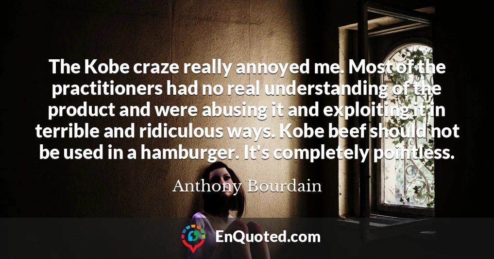 The Kobe craze really annoyed me. Most of the practitioners had no real understanding of the product and were abusing it and exploiting it in terrible and ridiculous ways. Kobe beef should not be used in a hamburger. It's completely pointless.