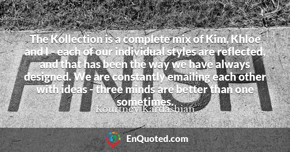 The Kollection is a complete mix of Kim, Khloe and I - each of our individual styles are reflected, and that has been the way we have always designed. We are constantly emailing each other with ideas - three minds are better than one sometimes.