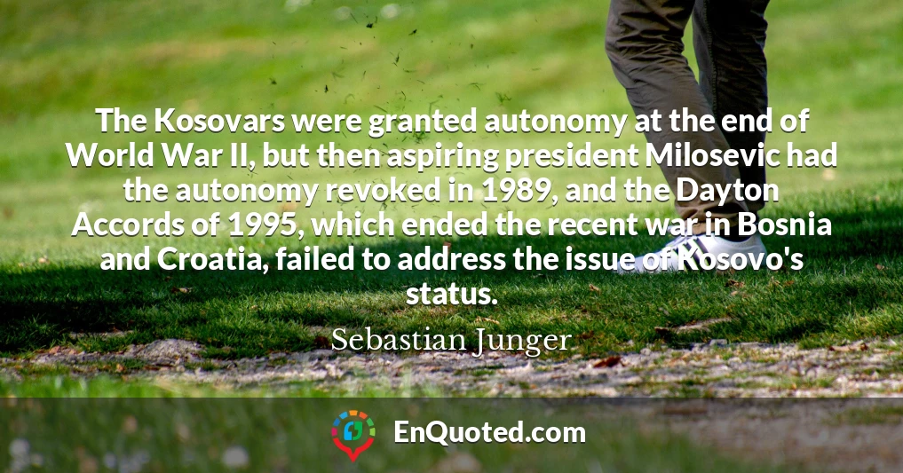 The Kosovars were granted autonomy at the end of World War II, but then aspiring president Milosevic had the autonomy revoked in 1989, and the Dayton Accords of 1995, which ended the recent war in Bosnia and Croatia, failed to address the issue of Kosovo's status.