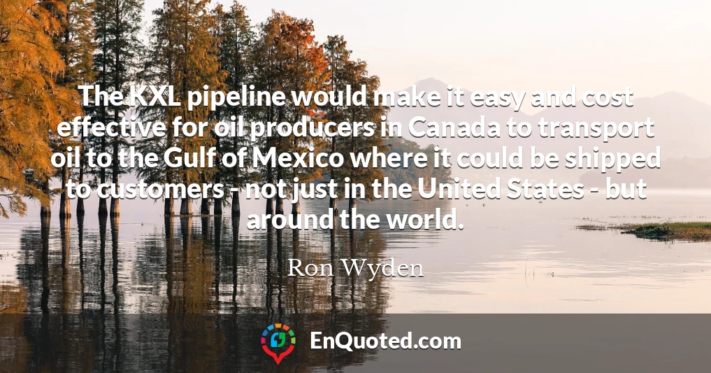 The KXL pipeline would make it easy and cost effective for oil producers in Canada to transport oil to the Gulf of Mexico where it could be shipped to customers - not just in the United States - but around the world.