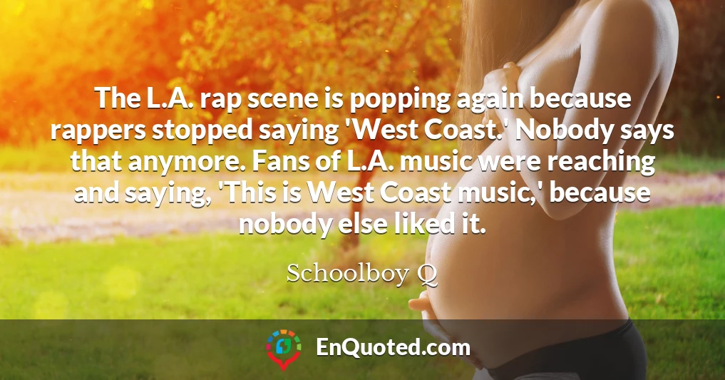 The L.A. rap scene is popping again because rappers stopped saying 'West Coast.' Nobody says that anymore. Fans of L.A. music were reaching and saying, 'This is West Coast music,' because nobody else liked it.