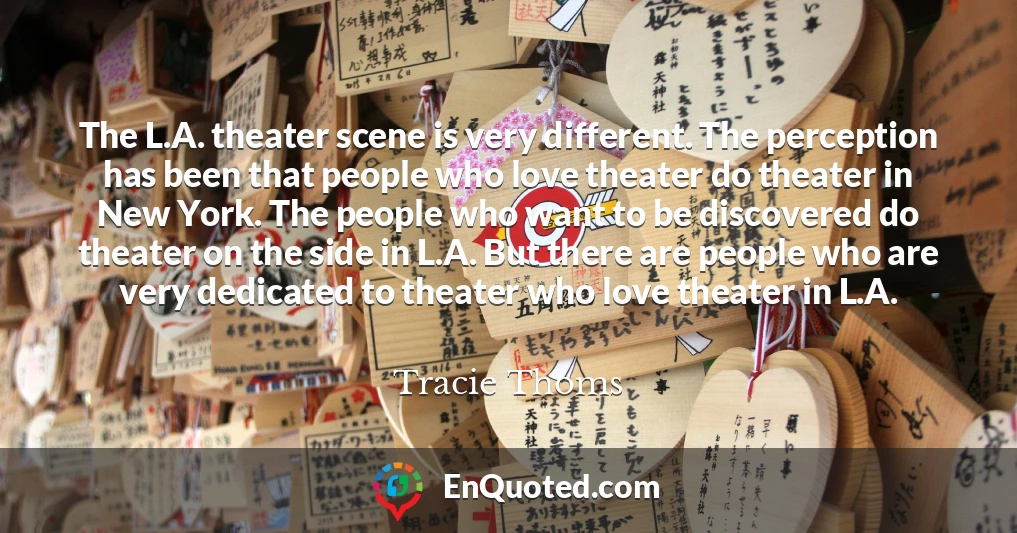 The L.A. theater scene is very different. The perception has been that people who love theater do theater in New York. The people who want to be discovered do theater on the side in L.A. But there are people who are very dedicated to theater who love theater in L.A.
