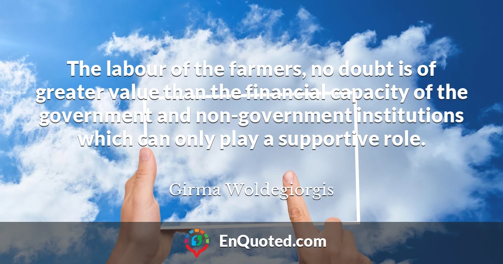 The labour of the farmers, no doubt is of greater value than the financial capacity of the government and non-government institutions which can only play a supportive role.