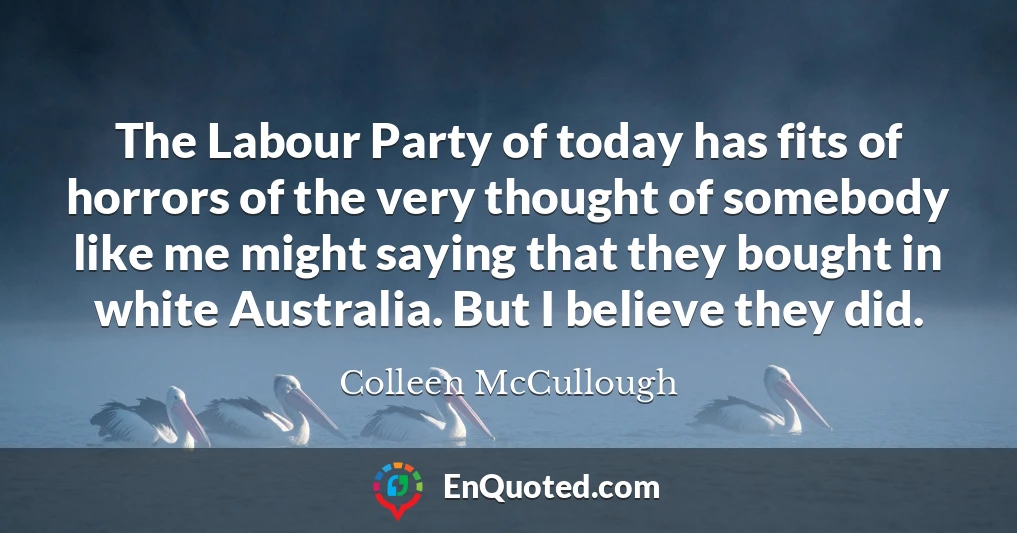 The Labour Party of today has fits of horrors of the very thought of somebody like me might saying that they bought in white Australia. But I believe they did.