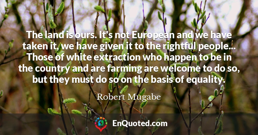 The land is ours. It's not European and we have taken it, we have given it to the rightful people... Those of white extraction who happen to be in the country and are farming are welcome to do so, but they must do so on the basis of equality.