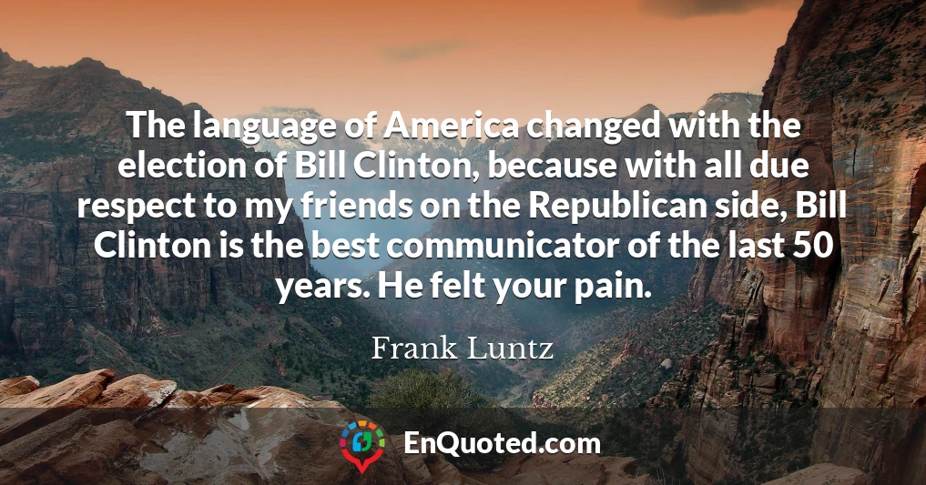 The language of America changed with the election of Bill Clinton, because with all due respect to my friends on the Republican side, Bill Clinton is the best communicator of the last 50 years. He felt your pain.