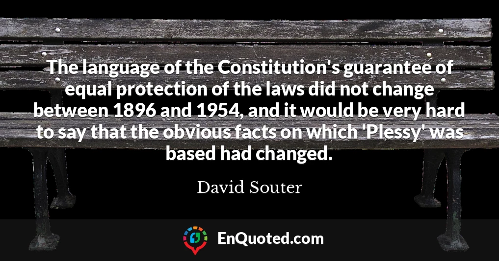 The language of the Constitution's guarantee of equal protection of the laws did not change between 1896 and 1954, and it would be very hard to say that the obvious facts on which 'Plessy' was based had changed.