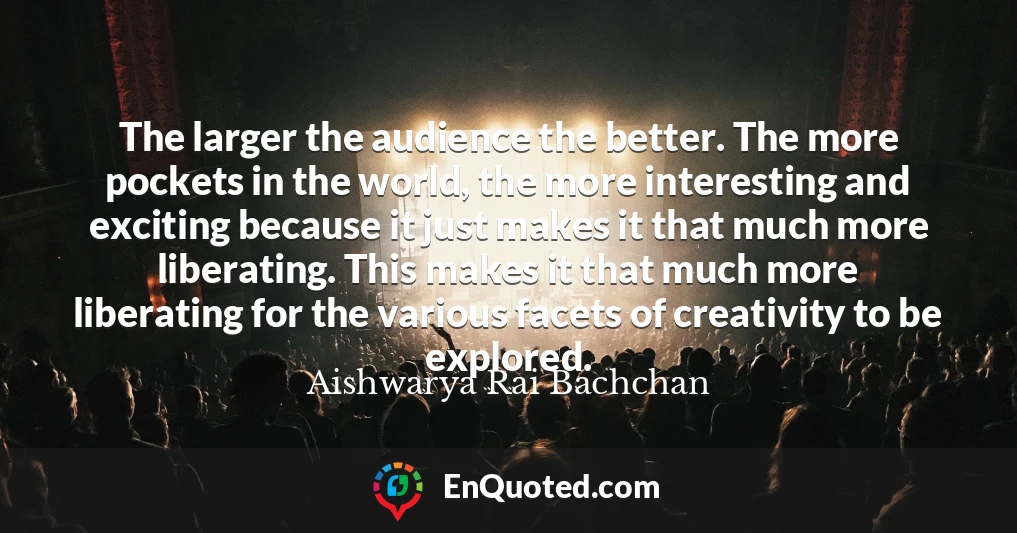 The larger the audience the better. The more pockets in the world, the more interesting and exciting because it just makes it that much more liberating. This makes it that much more liberating for the various facets of creativity to be explored.