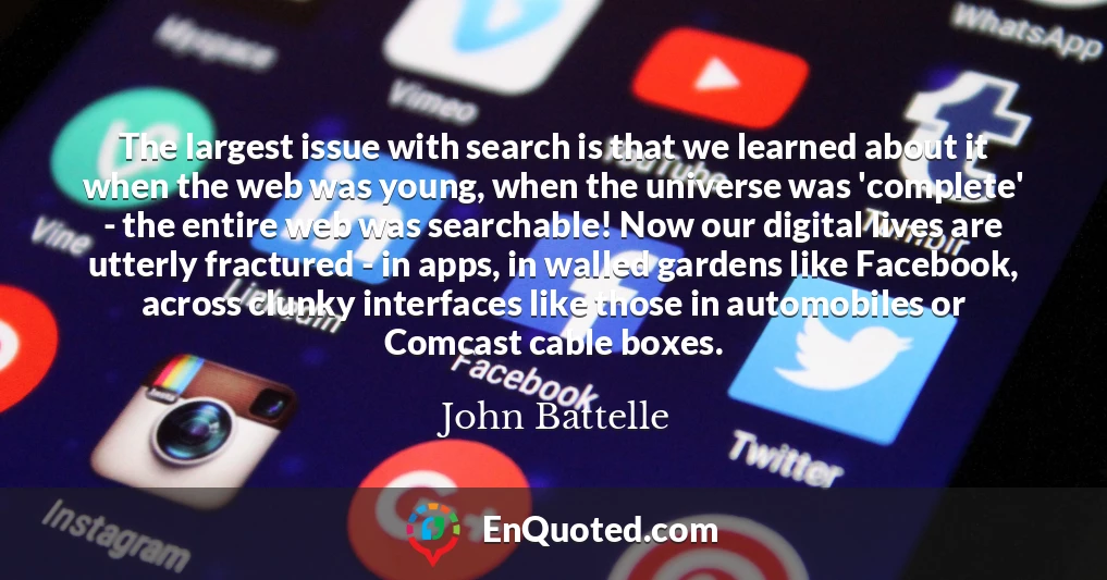 The largest issue with search is that we learned about it when the web was young, when the universe was 'complete' - the entire web was searchable! Now our digital lives are utterly fractured - in apps, in walled gardens like Facebook, across clunky interfaces like those in automobiles or Comcast cable boxes.