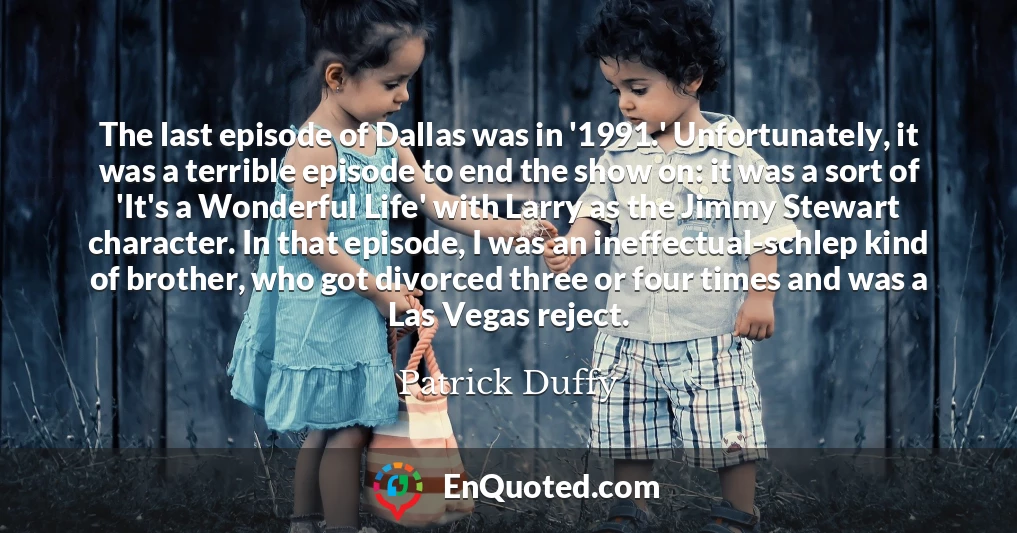 The last episode of Dallas was in '1991.' Unfortunately, it was a terrible episode to end the show on: it was a sort of 'It's a Wonderful Life' with Larry as the Jimmy Stewart character. In that episode, I was an ineffectual-schlep kind of brother, who got divorced three or four times and was a Las Vegas reject.