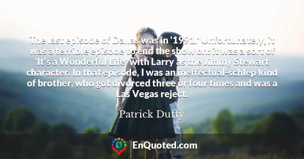 The last episode of Dallas was in '1991.' Unfortunately, it was a terrible episode to end the show on: it was a sort of 'It's a Wonderful Life' with Larry as the Jimmy Stewart character. In that episode, I was an ineffectual-schlep kind of brother, who got divorced three or four times and was a Las Vegas reject.