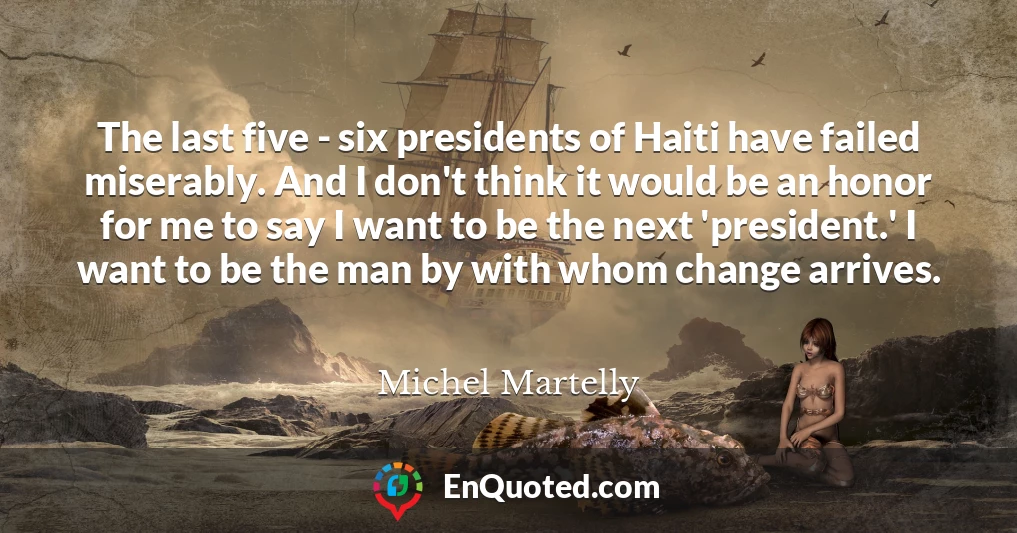 The last five - six presidents of Haiti have failed miserably. And I don't think it would be an honor for me to say I want to be the next 'president.' I want to be the man by with whom change arrives.