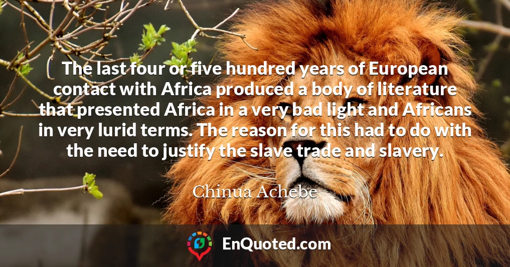 The last four or five hundred years of European contact with Africa produced a body of literature that presented Africa in a very bad light and Africans in very lurid terms. The reason for this had to do with the need to justify the slave trade and slavery.