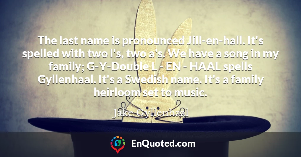 The last name is pronounced Jill-en-hall. It's spelled with two l's, two a's. We have a song in my family; G-Y-Double L - EN - HAAL spells Gyllenhaal. It's a Swedish name. It's a family heirloom set to music.